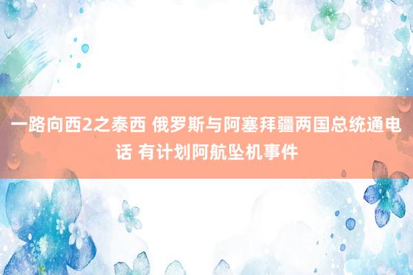 一路向西2之泰西 俄罗斯与阿塞拜疆两国总统通电话 有计划阿航坠机事件