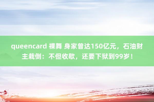 queencard 裸舞 身家曾达150亿元，石油财主栽倒：不但收歇，还要下狱到99岁！