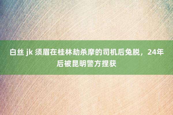 白丝 jk 须眉在桂林劫杀摩的司机后兔脱，24年后被昆明警方捏获