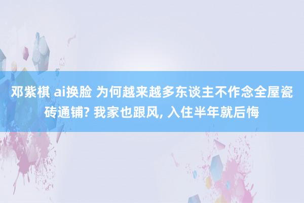 邓紫棋 ai换脸 为何越来越多东谈主不作念全屋瓷砖通铺? 我家也跟风， 入住半年就后悔