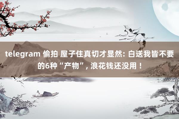 telegram 偷拍 屋子住真切才显然: 白送我皆不要的6种“产物”， 浪花钱还没用 !