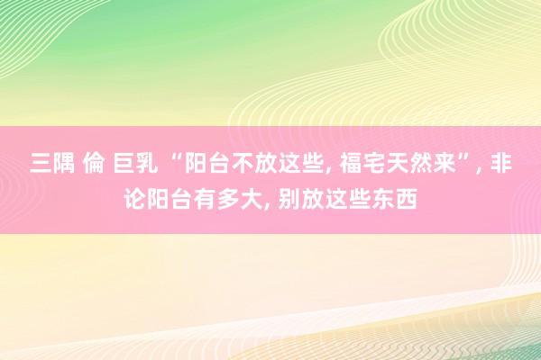 三隅 倫 巨乳 “阳台不放这些， 福宅天然来”， 非论阳台有多大， 别放这些东西