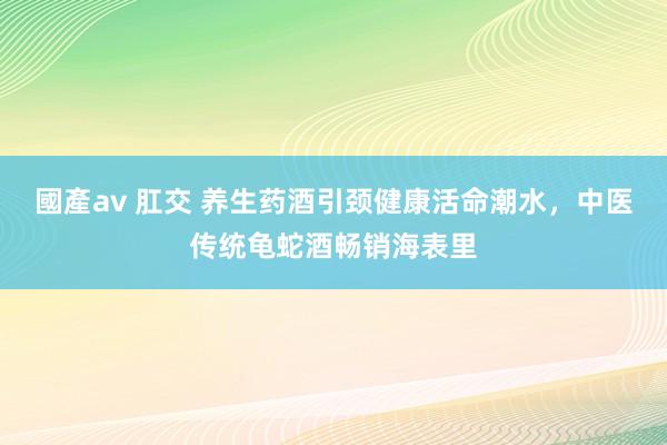 國產av 肛交 养生药酒引颈健康活命潮水，中医传统龟蛇酒畅销海表里