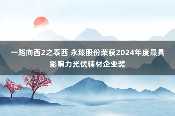 一路向西2之泰西 永臻股份荣获2024年度最具影响力光伏辅材企业奖