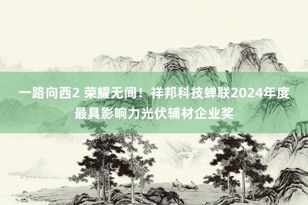 一路向西2 荣耀无间！祥邦科技蝉联2024年度最具影响力光伏辅材企业奖