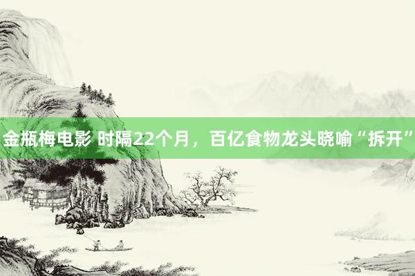 金瓶梅电影 时隔22个月，百亿食物龙头晓喻“拆开”