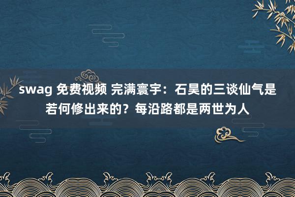 swag 免费视频 完满寰宇：石昊的三谈仙气是若何修出来的？每沿路都是两世为人