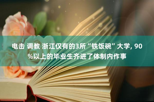 电击 调教 浙江仅有的3所“铁饭碗”大学， 90%以上的毕业生齐进了体制内作事