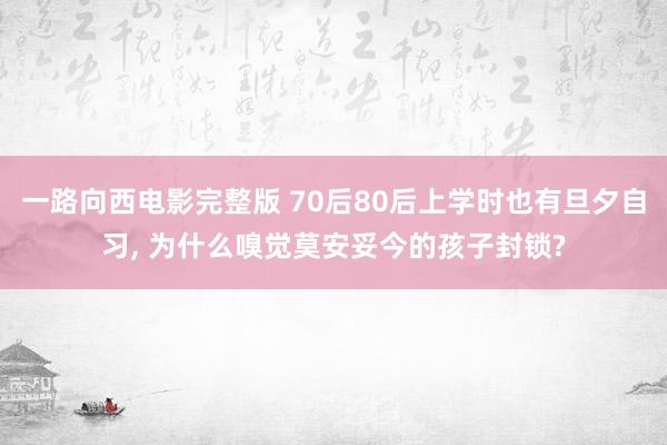 一路向西电影完整版 70后80后上学时也有旦夕自习， 为什么嗅觉莫安妥今的孩子封锁?