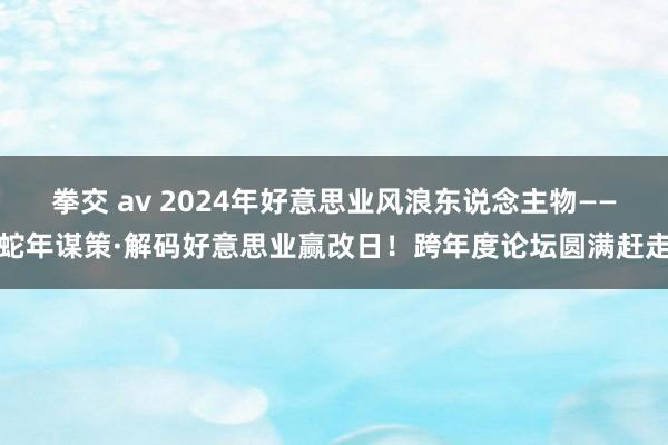 拳交 av 2024年好意思业风浪东说念主物——蛇年谋策·解码好意思业赢改日！跨年度论坛圆满赶走