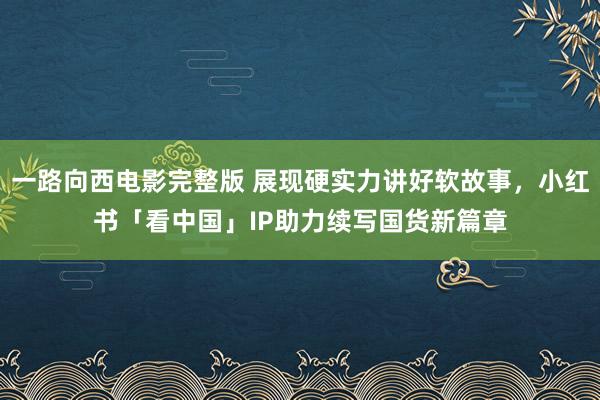 一路向西电影完整版 展现硬实力讲好软故事，小红书「看中国」IP助力续写国货新篇章