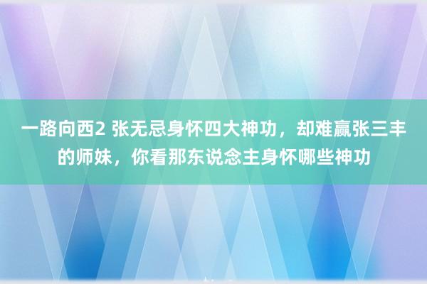 一路向西2 张无忌身怀四大神功，却难赢张三丰的师妹，你看那东说念主身怀哪些神功