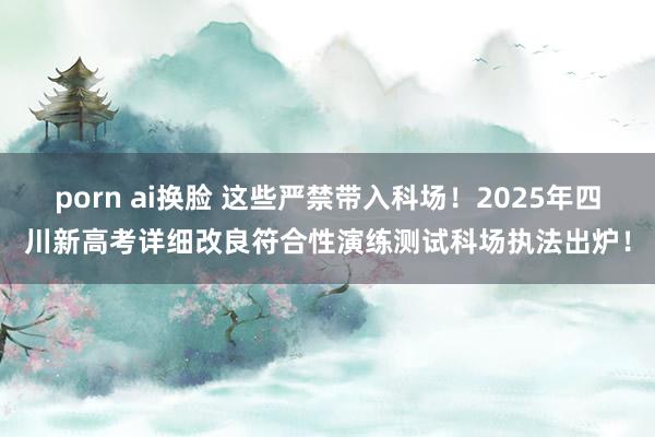 porn ai换脸 这些严禁带入科场！2025年四川新高考详细改良符合性演练测试科场执法出炉！