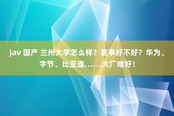 jav 国产 兰州大学怎么样？管事好不好？华为、字节、比亚迪……大厂嗜好！