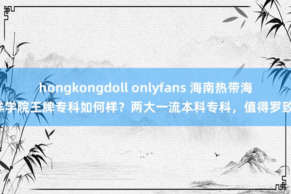 hongkongdoll onlyfans 海南热带海洋学院王牌专科如何样？两大一流本科专科，值得罗致！