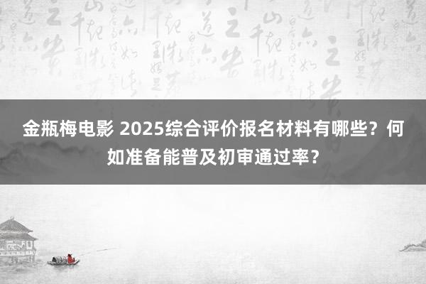 金瓶梅电影 2025综合评价报名材料有哪些？何如准备能普及初审通过率？