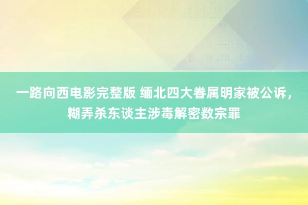 一路向西电影完整版 缅北四大眷属明家被公诉，糊弄杀东谈主涉毒解密数宗罪