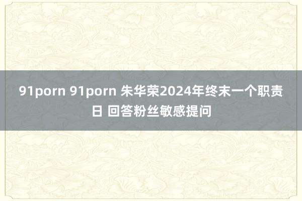 91porn 91porn 朱华荣2024年终末一个职责日 回答粉丝敏感提问