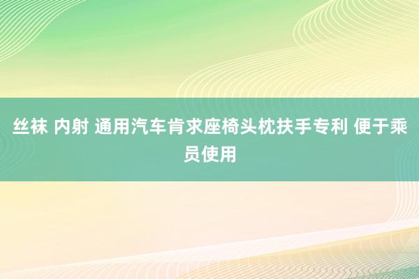 丝袜 内射 通用汽车肯求座椅头枕扶手专利 便于乘员使用