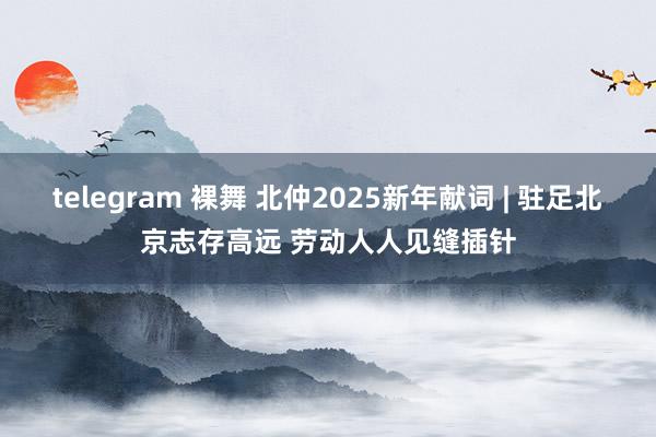 telegram 裸舞 北仲2025新年献词 | 驻足北京志存高远 劳动人人见缝插针