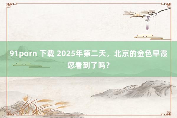 91porn 下载 2025年第二天，北京的金色早霞您看到了吗？