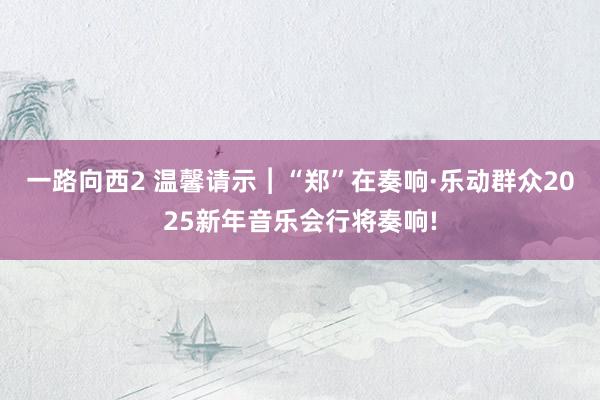 一路向西2 温馨请示︱“郑”在奏响·乐动群众2025新年音乐会行将奏响!