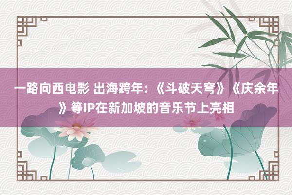 一路向西电影 出海跨年: 《斗破天穹》《庆余年》等IP在新加坡的音乐节上亮相