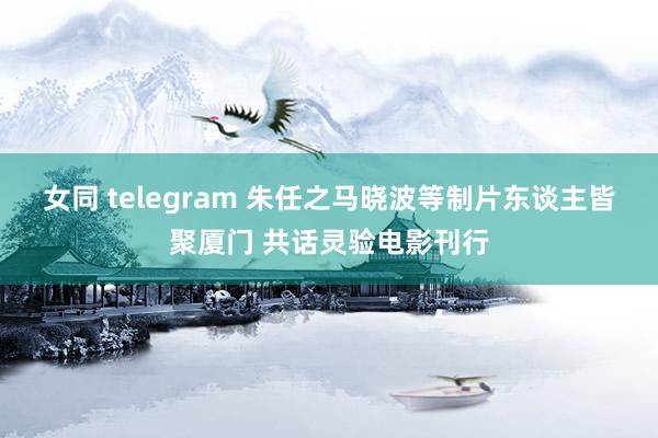 女同 telegram 朱任之马晓波等制片东谈主皆聚厦门 共话灵验电影刊行