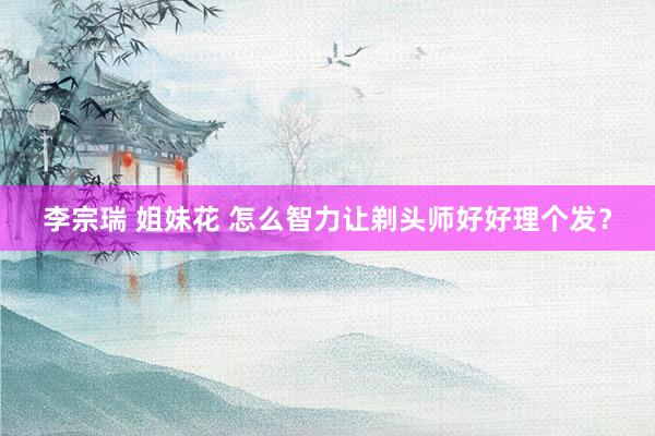 李宗瑞 姐妹花 怎么智力让剃头师好好理个发？