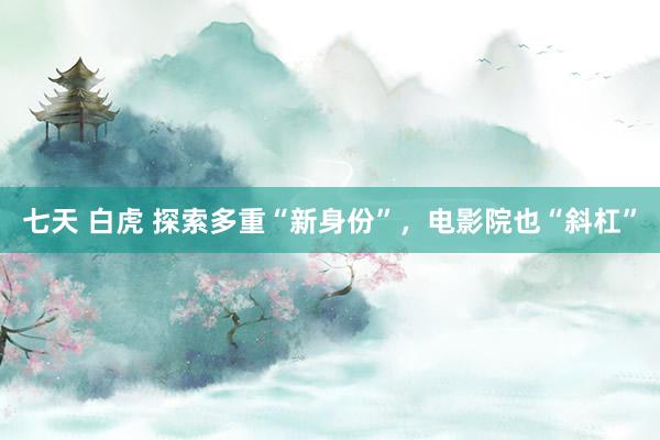 七天 白虎 探索多重“新身份”，电影院也“斜杠”