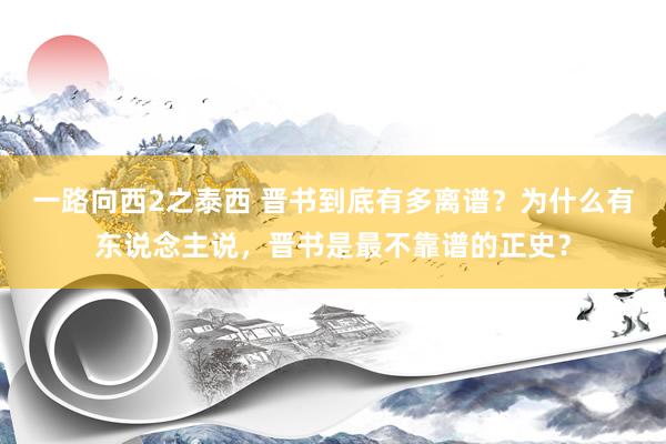 一路向西2之泰西 晋书到底有多离谱？为什么有东说念主说，晋书是最不靠谱的正史？