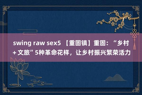 swing raw sex5 【重固镇】重固：“乡村＋文旅”5种革命花样，让乡村振兴繁荣活力