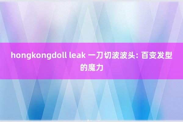 hongkongdoll leak 一刀切波波头: 百变发型的魔力