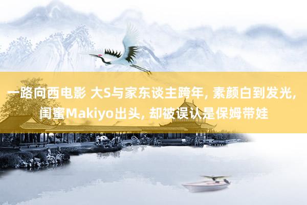 一路向西电影 大S与家东谈主跨年， 素颜白到发光， 闺蜜Makiyo出头， 却被误认是保姆带娃