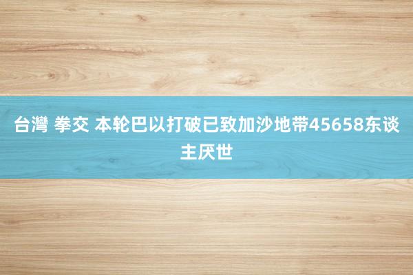 台灣 拳交 本轮巴以打破已致加沙地带45658东谈主厌世