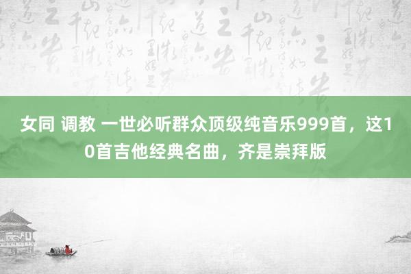 女同 调教 一世必听群众顶级纯音乐999首，这10首吉他经典名曲，齐是崇拜版