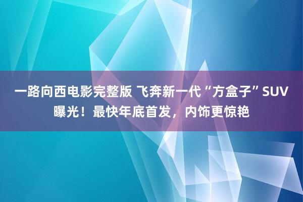 一路向西电影完整版 飞奔新一代“方盒子”SUV曝光！最快年底首发，内饰更惊艳