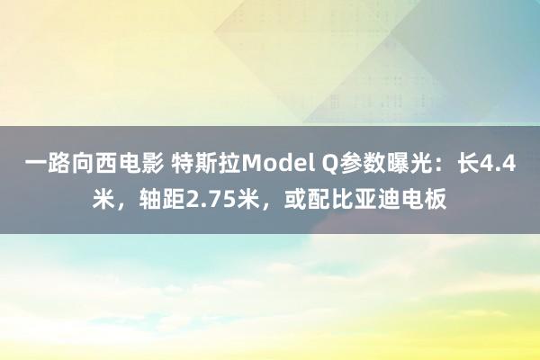 一路向西电影 特斯拉Model Q参数曝光：长4.4米，轴距2.75米，或配比亚迪电板