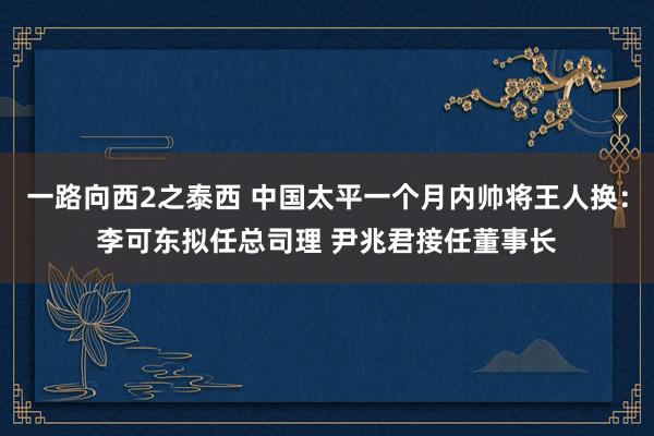 一路向西2之泰西 中国太平一个月内帅将王人换：李可东拟任总司理 尹兆君接任董事长