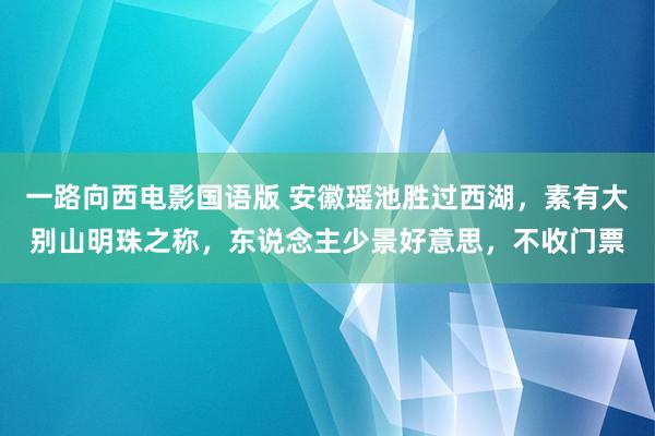 一路向西电影国语版 安徽瑶池胜过西湖，素有大别山明珠之称，东说念主少景好意思，不收门票