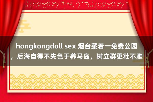 hongkongdoll sex 烟台藏着一免费公园，后海自得不失色于养马岛，树立群更壮不雅