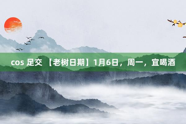 cos 足交 【老树日期】1月6日，周一，宜喝酒