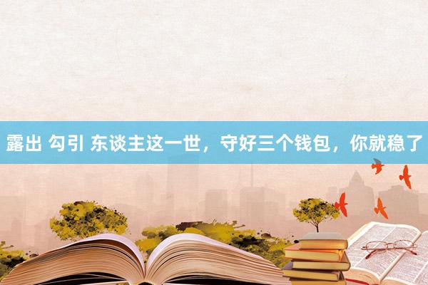 露出 勾引 东谈主这一世，守好三个钱包，你就稳了