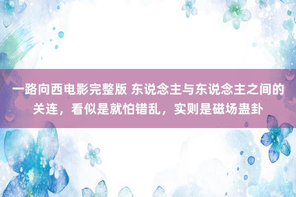 一路向西电影完整版 东说念主与东说念主之间的关连，看似是就怕错乱，实则是磁场蛊卦