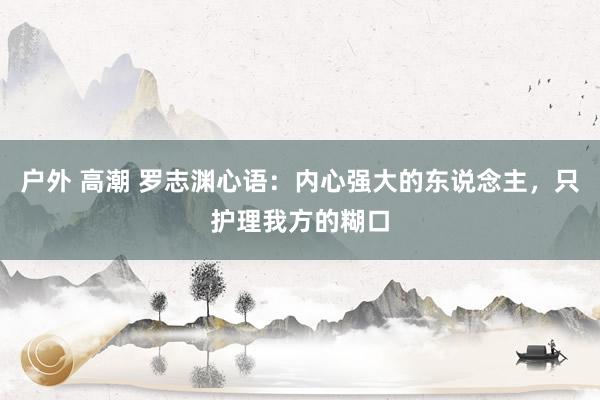 户外 高潮 罗志渊心语：内心强大的东说念主，只护理我方的糊口