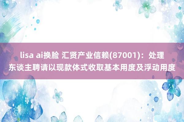 lisa ai换脸 汇贤产业信赖(87001)：处理东谈主聘请以现款体式收取基本用度及浮动用度