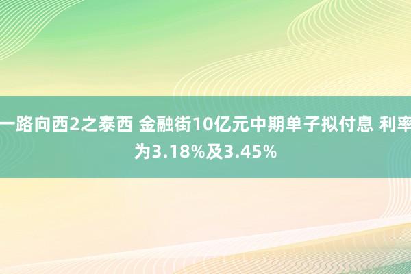 一路向西2之泰西 金融街10亿元中期单子拟付息 利率为3.18%及3.45%