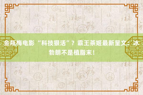 金瓶梅电影 “科技狠活”？霸王茶姬最新呈文：冰勃朗不是植脂末！