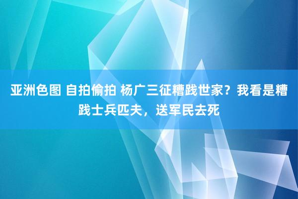 亚洲色图 自拍偷拍 杨广三征糟践世家？我看是糟践士兵匹夫，送军民去死