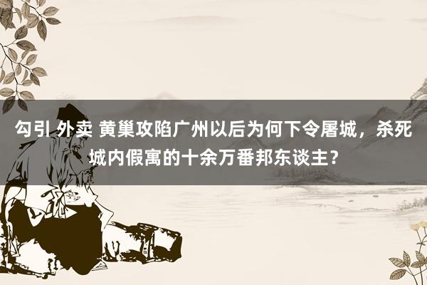 勾引 外卖 黄巢攻陷广州以后为何下令屠城，杀死城内假寓的十余万番邦东谈主？